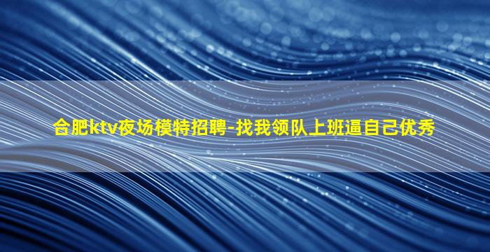合肥ktv夜场模特招聘-找我领队上班逼自己优秀