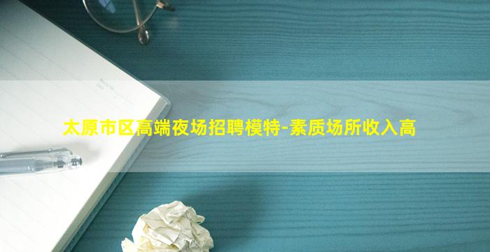 太原市区高端夜场招聘模特-素质场所收入高